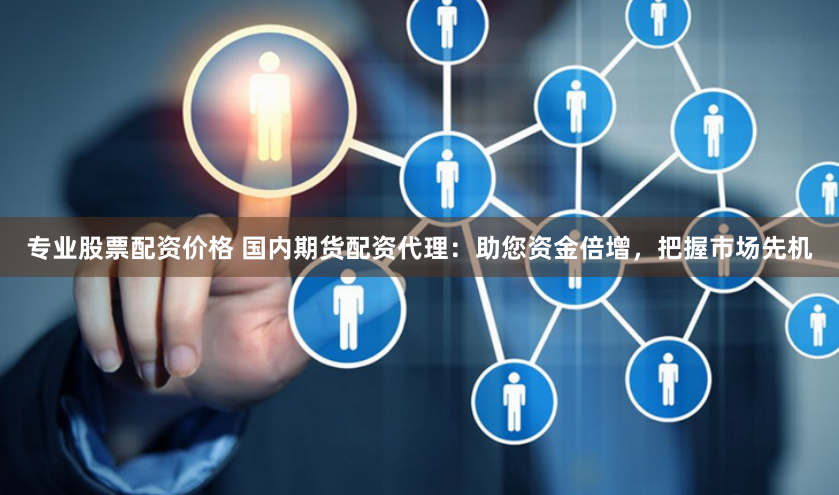 专业股票配资价格 国内期货配资代理：助您资金倍增，把握市场先机